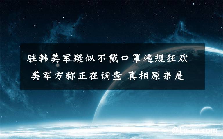 驻韩美军疑似不戴口罩违规狂欢 美军方称正在调查 真相原来是这样！