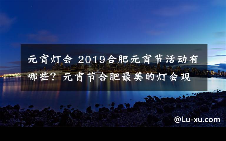 元宵灯会 2019合肥元宵节活动有哪些？元宵节合肥最美的灯会观赏攻略