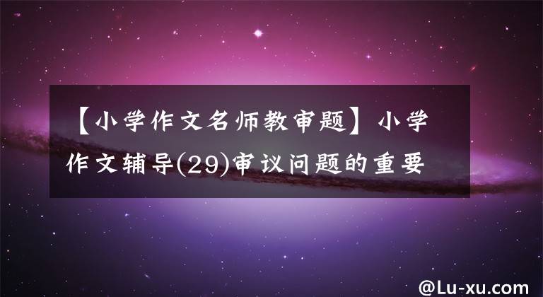 【小学作文名师教审题】小学作文辅导(29)审议问题的重要性