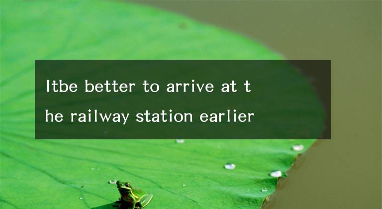 Itbe better to arrive at the railway station earlier.文章配图