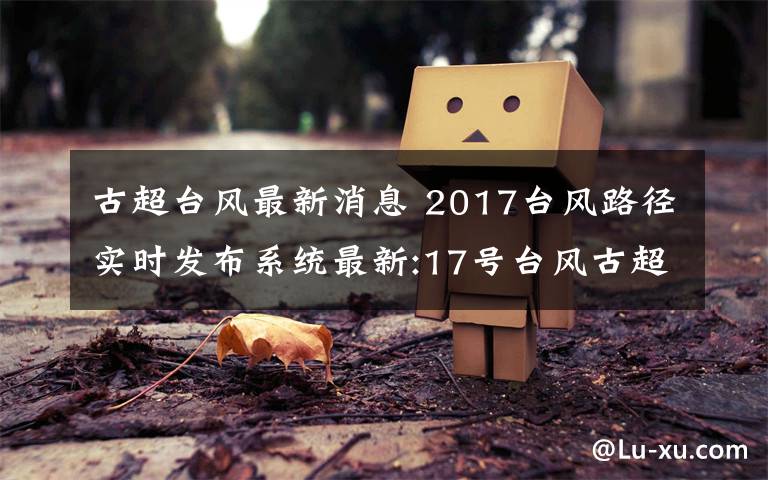 古超台风最新消息 2017台风路径实时发布系统最新:17号台风古超逼近福建沿海