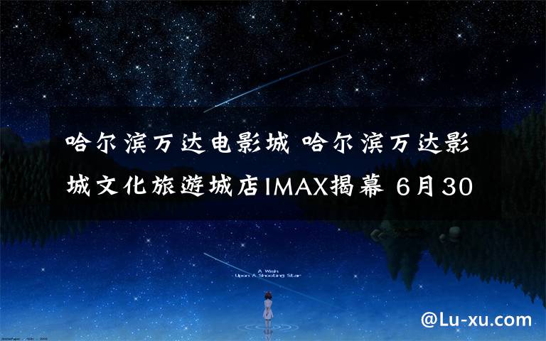 哈尔滨万达电影城 哈尔滨万达影城文化旅游城店IMAX揭幕 6月30日亮相
