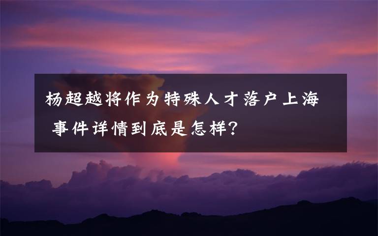 杨超越将作为特殊人才落户上海 事件详情到底是怎样？