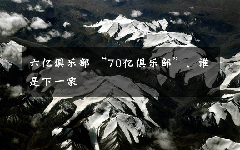 六亿俱乐部 “70亿俱乐部”，谁是下一家文章配图
