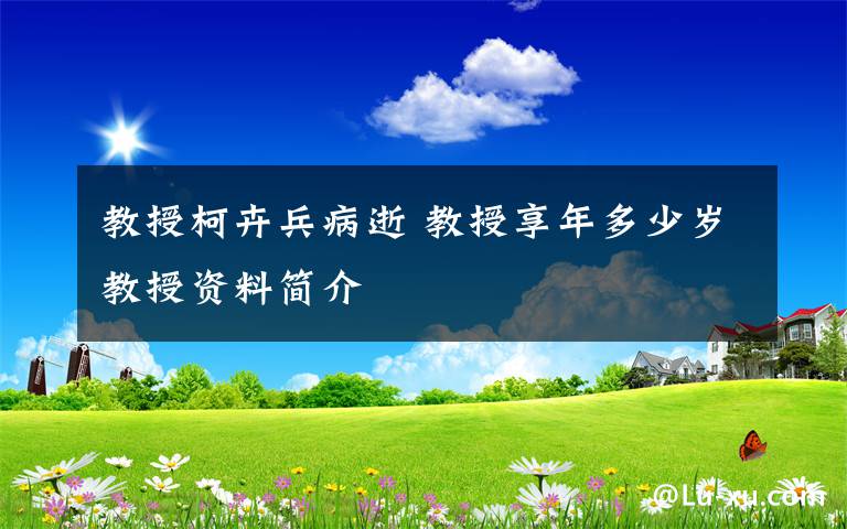 教授柯卉兵病逝 教授享年多少岁教授资料简介文章配图