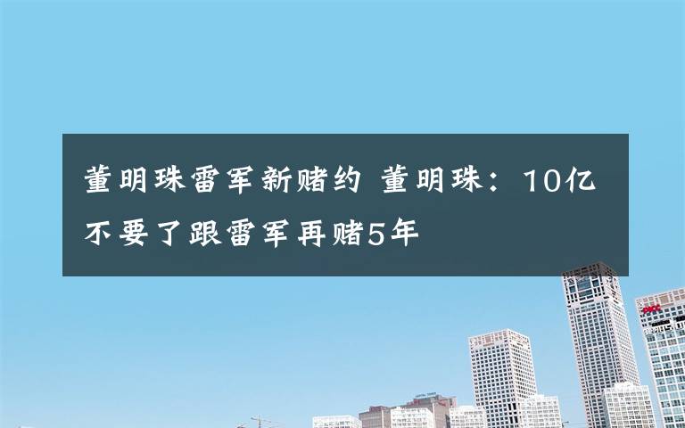 董明珠雷军新赌约 董明珠：10亿不要了跟雷军再赌5年