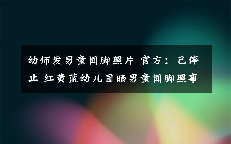 幼师发男童闻脚照片 官方：已停止 红黄蓝幼儿园晒男童闻脚照事件始末介绍