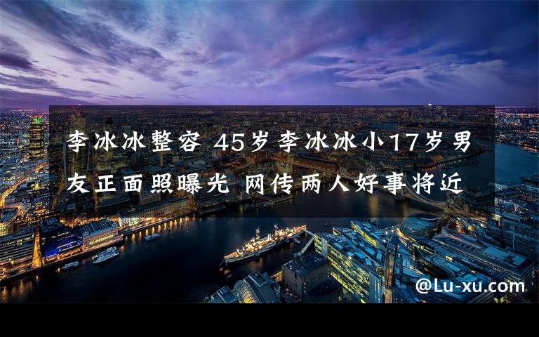 李冰冰整容 45岁李冰冰小17岁男友正面照曝光 网传两人好事将近