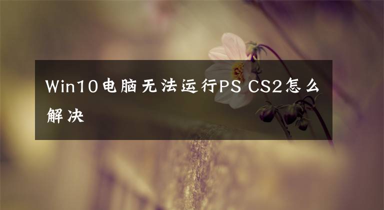 Win10电脑无法运行PS CS2怎么解决