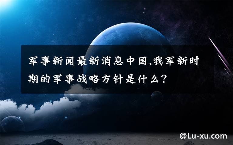 军事新闻最新消息中国,我军新时期的军事战略方针是什么？