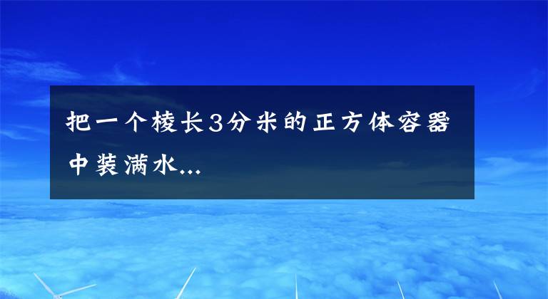 把一个棱长3分米的正方体容器中装满水...