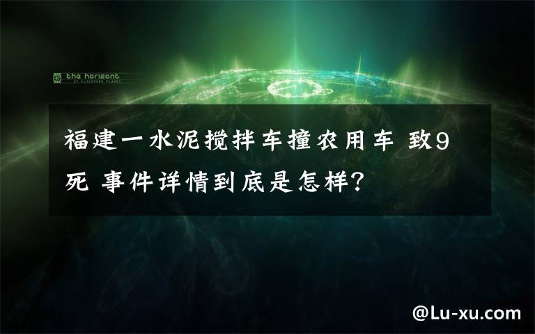 福建一水泥搅拌车撞农用车 致9死 事件详情到底是怎样？