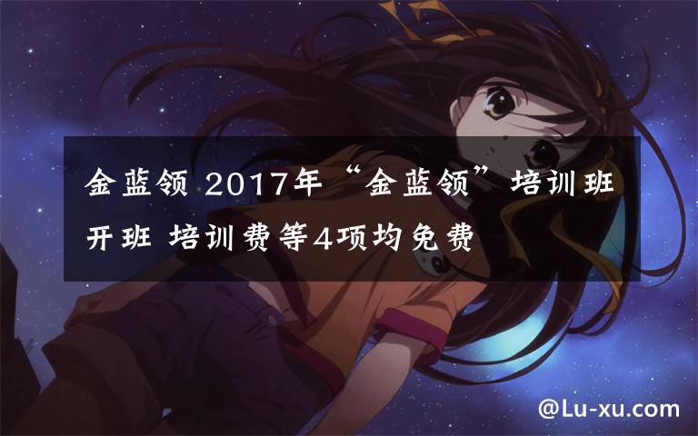 金蓝领 2017年“金蓝领”培训班开班 培训费等4项均免费