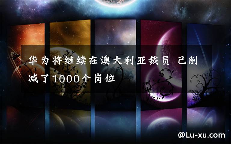 华为将继续在澳大利亚裁员 已削减了1000个岗位