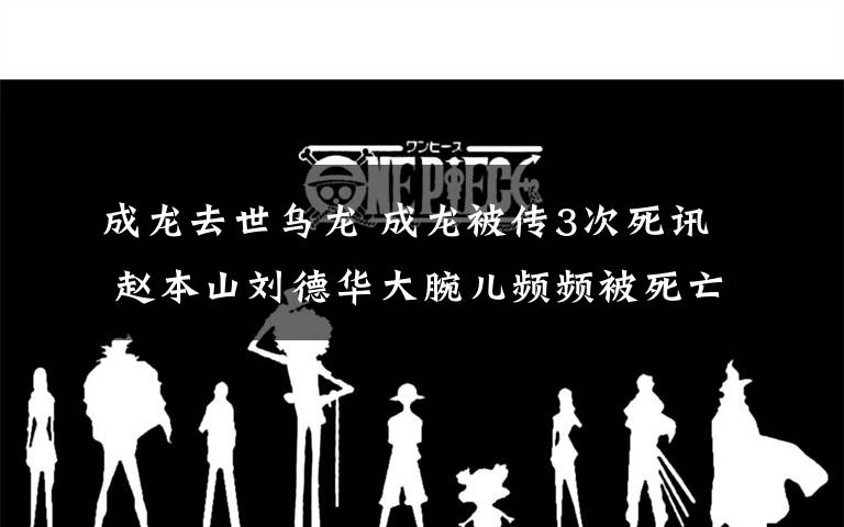 成龙去世乌龙 成龙被传3次死讯 赵本山刘德华大腕儿频频被死亡