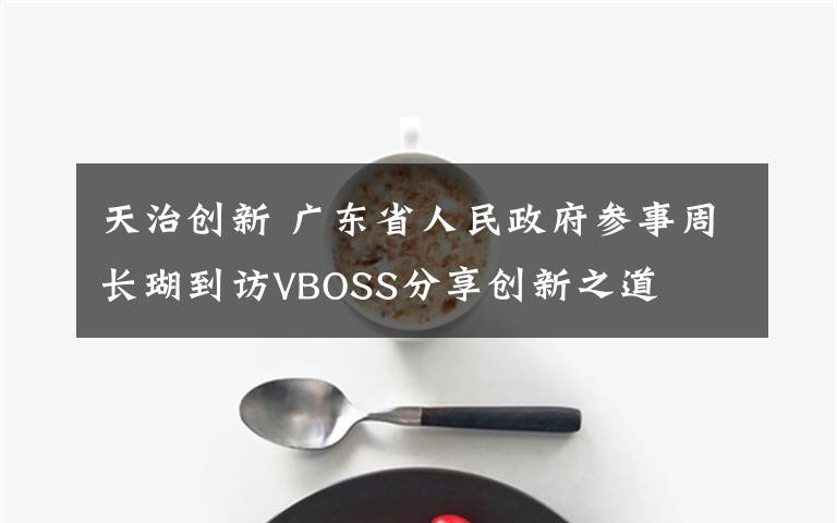 天治创新 广东省人民政府参事周长瑚到访VBOSS分享创新之道