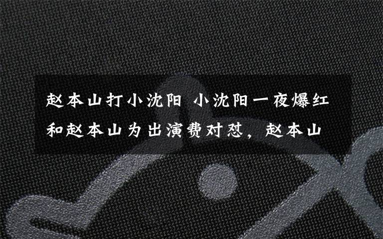 赵本山打小沈阳 小沈阳一夜爆红和赵本山为出演费对怼，赵本山：你离了我啥也不是文章配图