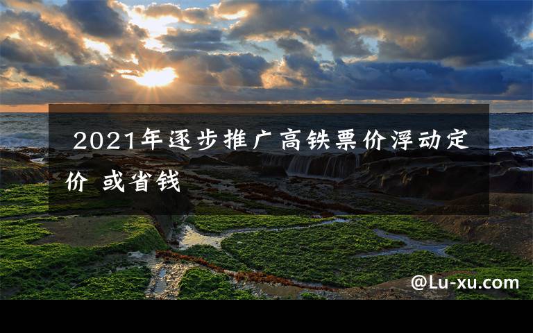  2021年逐步推广高铁票价浮动定价 或省钱文章配图