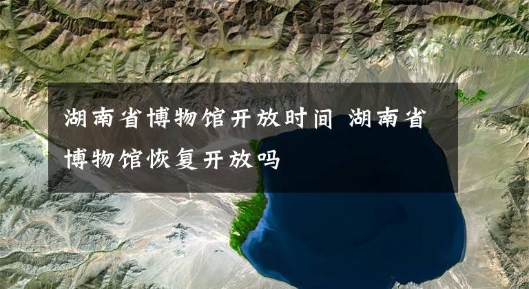 湖南省博物馆开放时间 湖南省博物馆恢复开放吗文章配图