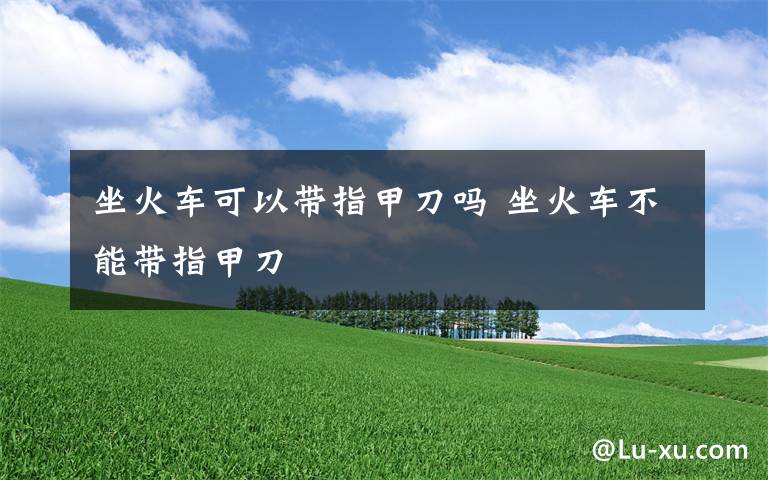 坐火车可以带指甲刀吗 坐火车不能带指甲刀文章配图
