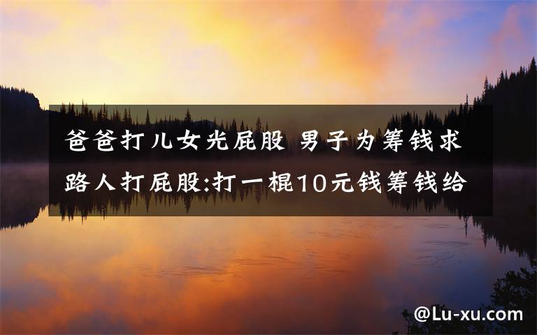 爸爸打儿女光屁股 男子为筹钱求路人打屁股:打一棍10元钱筹钱给孩子治病