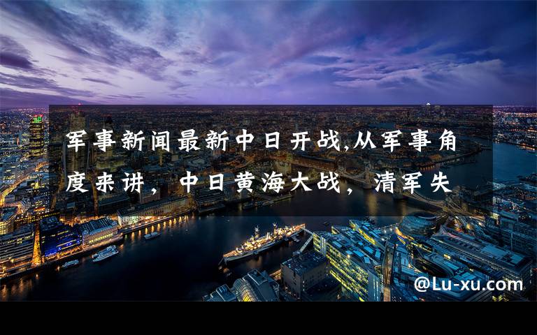 军事新闻最新中日开战,从军事角度来讲，中日黄海大战，清军失败的原因是什么？