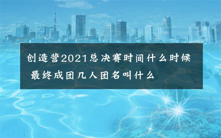 创造营2021总决赛时间什么时候 最终成团几人团名叫什么