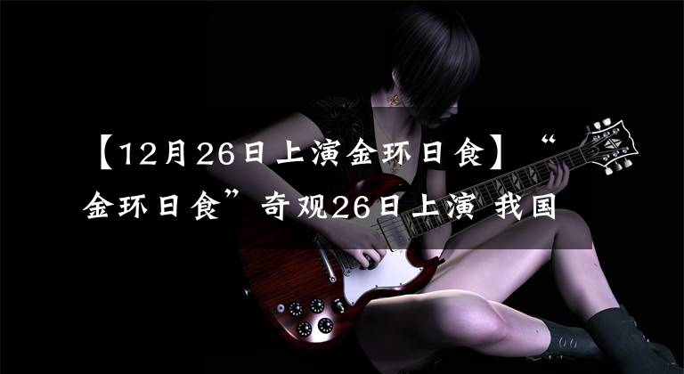 【12月26日上演金环日食】“金环日食”奇观26日上演 我国全境可观日偏食