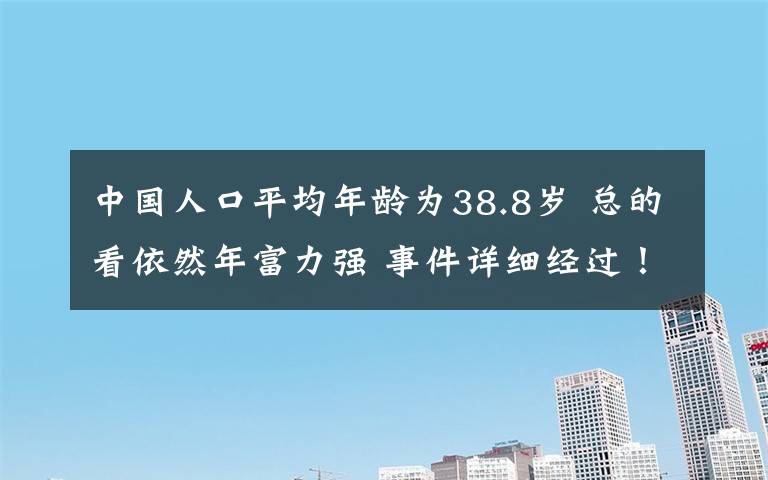 中国人口平均年龄为38.8岁 总的看依然年富力强 事件详细经过！