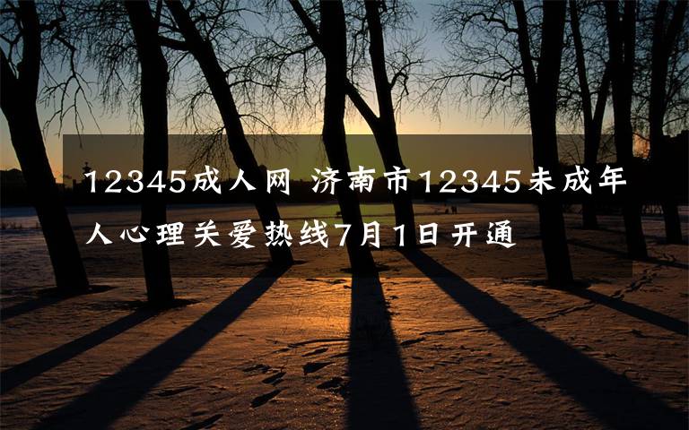 12345成人网 济南市12345未成年人心理关爱热线7月1日开通