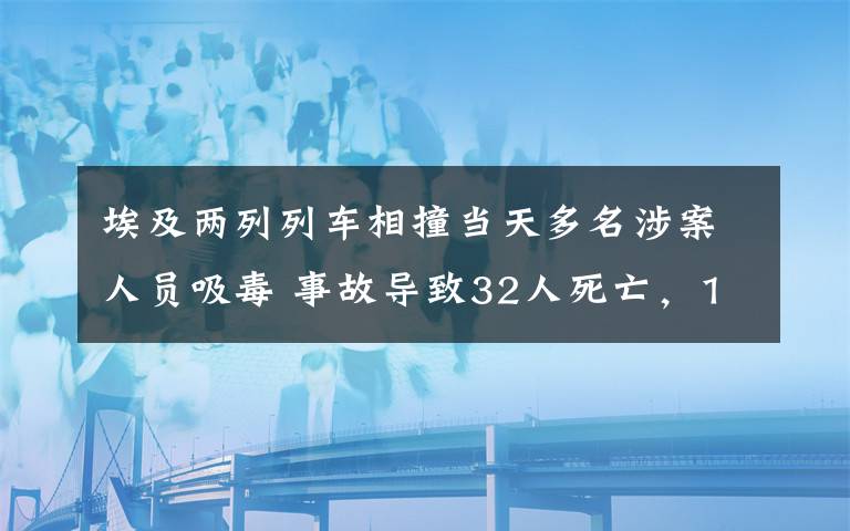 埃及两列列车相撞当天多名涉案人员吸毒 事故导致32人死亡，165人受伤 过程真相详细揭秘！