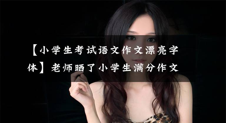 【小学生考试语文作文漂亮字体】老师晒了小学生满分作文，字迹堪比“印刷体”，成为家长传阅的焦点。文章配图