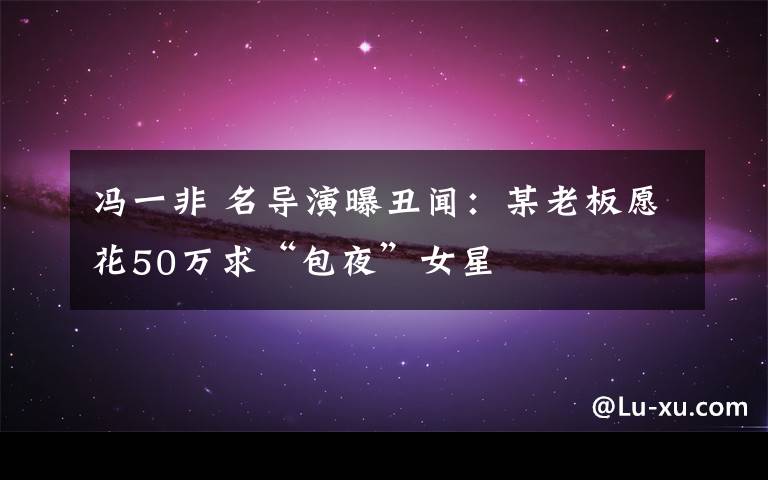 冯一非 名导演曝丑闻：某老板愿花50万求“包夜”女星