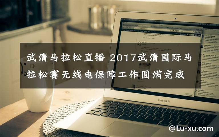 武清马拉松直播 2017武清国际马拉松赛无线电保障工作圆满完成