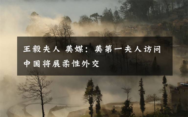 王毅夫人 美媒：美第一夫人访问中国将展柔性外交文章配图
