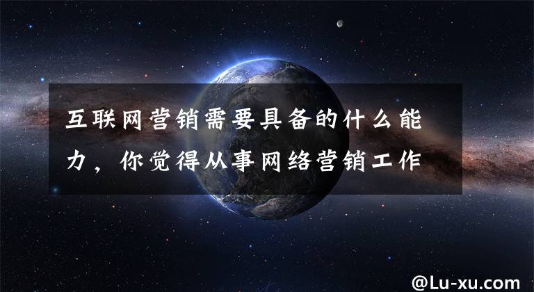 互联网营销需要具备的什么能力，你觉得从事网络营销工作应该具有哪些能力和思维方式?