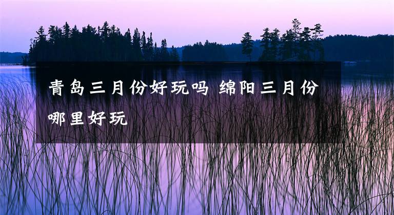 青岛三月份好玩吗 绵阳三月份哪里好玩文章配图