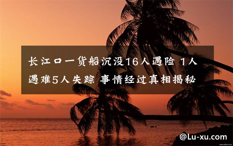 长江口一货船沉没16人遇险 1人遇难5人失踪 事情经过真相揭秘！