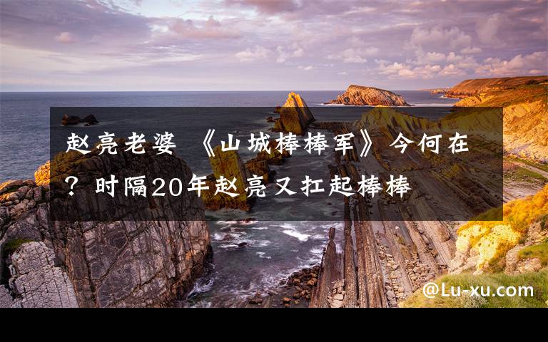 赵亮老婆 《山城棒棒军》今何在？时隔20年赵亮又扛起棒棒