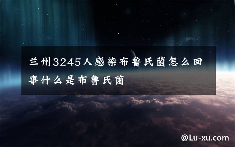 兰州3245人感染布鲁氏菌怎么回事什么是布鲁氏菌