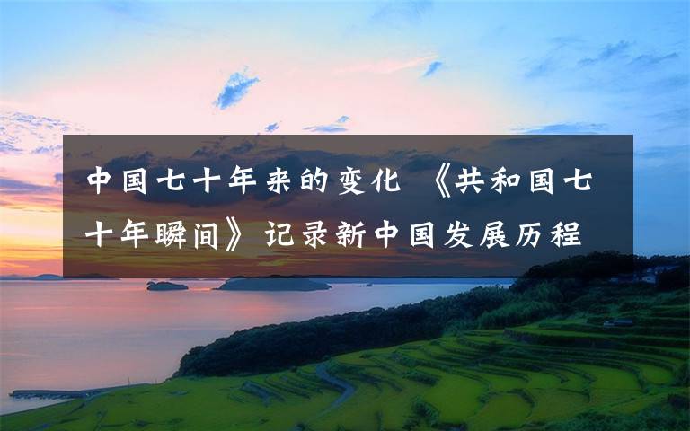 中国七十年来的变化 《共和国七十年瞬间》记录新中国发展历程