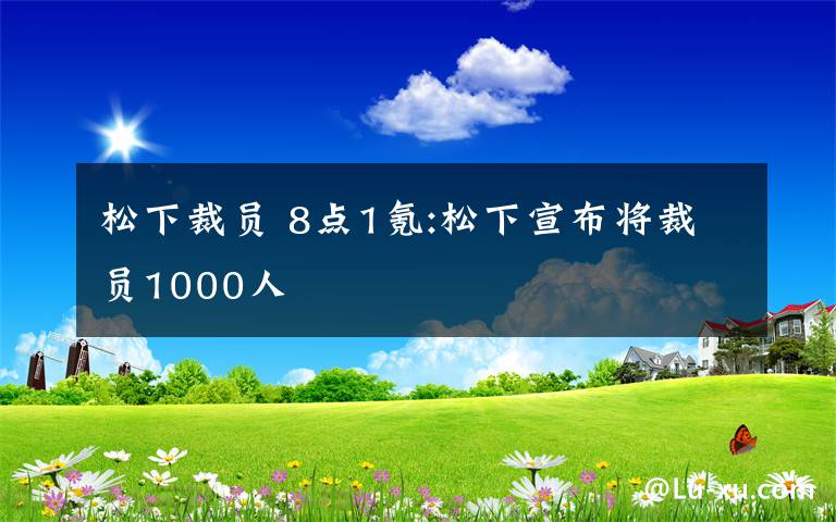 松下裁员 8点1氪:松下宣布将裁员1000人文章配图