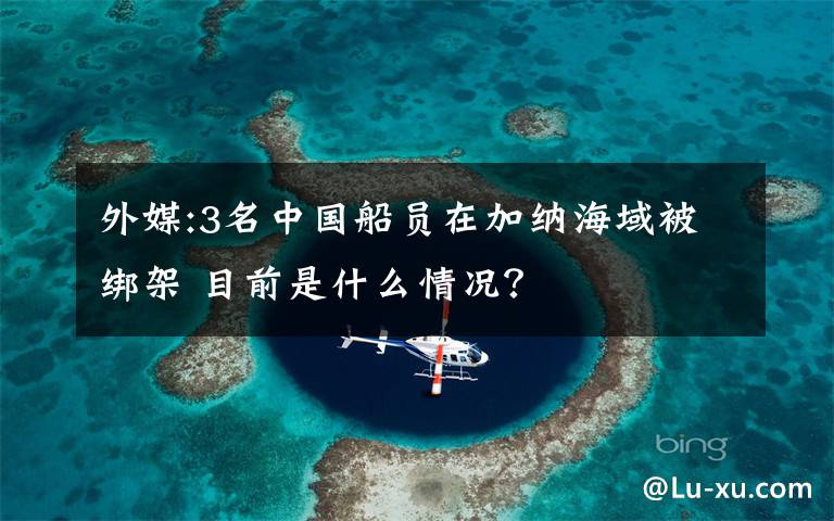 外媒:3名中国船员在加纳海域被绑架 目前是什么情况？