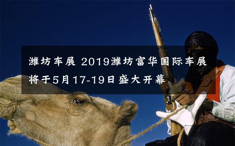 潍坊车展 2019潍坊富华国际车展将于5月17-19日盛大开幕