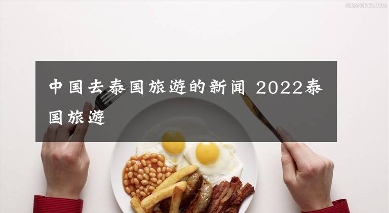 中国去泰国旅游的新闻 2022泰国旅游