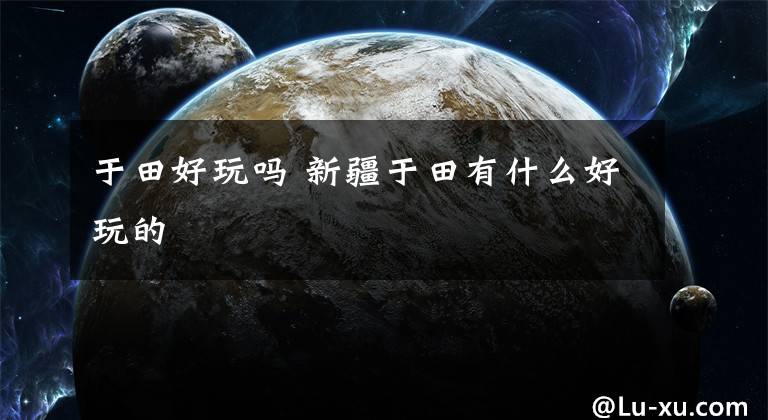 于田好玩吗 新疆于田有什么好玩的文章配图