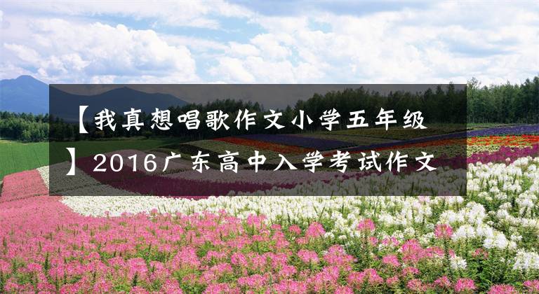 【我真想唱歌作文小学五年级】2016广东高中入学考试作文题目分析及欣赏——有爱就要大声唱文章配图