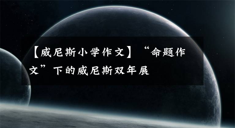 【威尼斯小学作文】“命题作文”下的威尼斯双年展文章配图