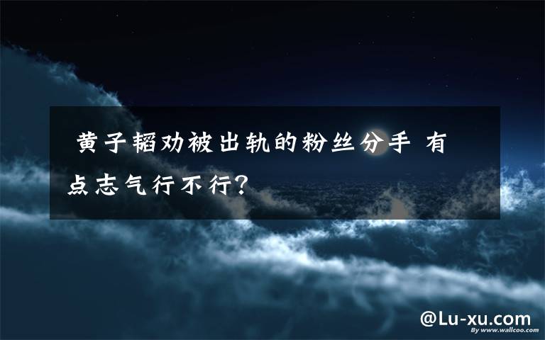  黄子韬劝被出轨的粉丝分手 有点志气行不行？