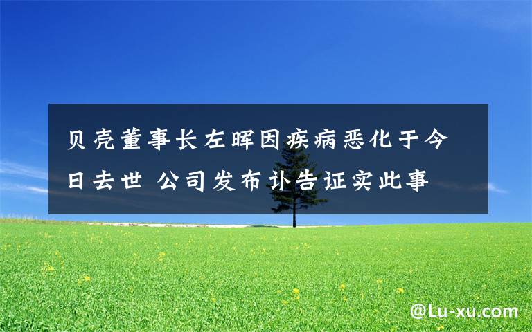 贝壳董事长左晖因疾病恶化于今日去世 公司发布讣告证实此事 还原事发经过及背后真相！